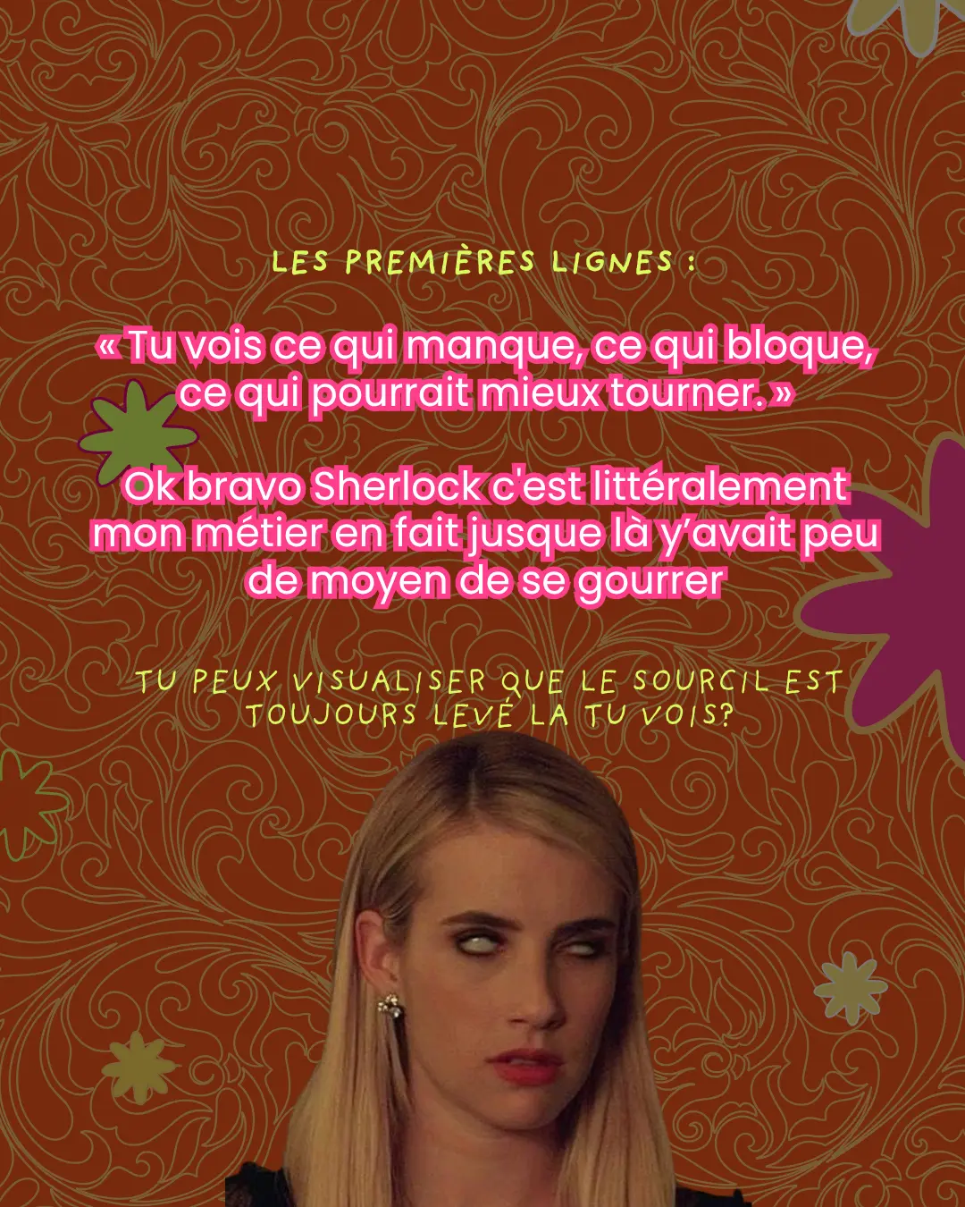 Les premières lignes : « Tu vois ce qui manque, ce qui bloque, ce qui pourrait mieux tourner. » Ok bravo Sherlock c'est littéralement mon métier en fait jusque là y'avait peu de moyen de se gourrer. Tu peux visualiser que le sourcil est toujours levé la tu vois ?