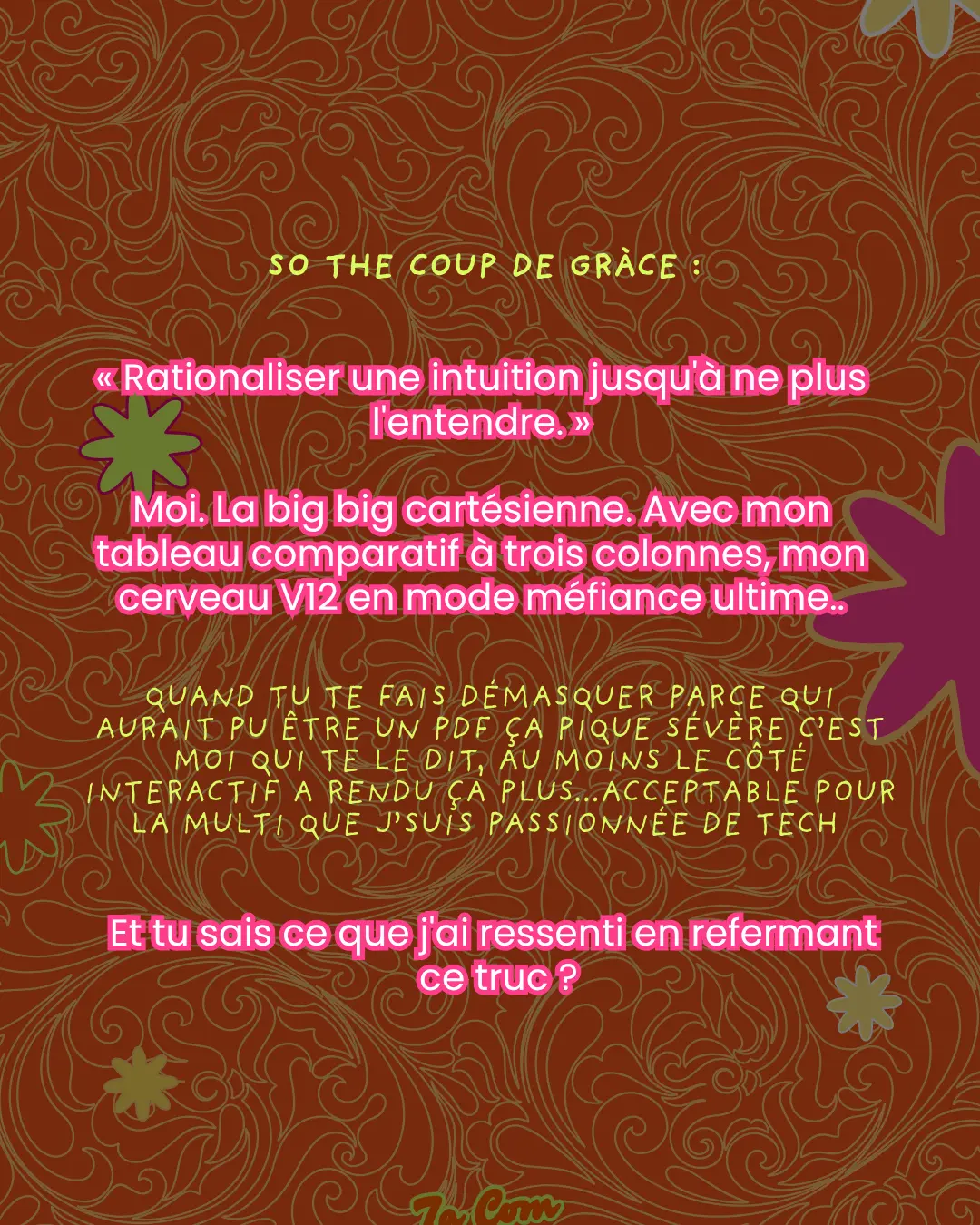 So the coup de grâce : « Rationaliser une intuition jusqu'à ne plus l'entendre. » Moi. La big big cartésienne. Avec mon tableau comparatif à trois colonnes, mon cerveau V12 en mode méfiance ultime.. Quand tu te fais démasquer parce qui aurait pu être un PDF ça pique sévère c'est moi qui te le dit, au moins le côté interactif a rendu ça plus...acceptable pour la multi que j'suis passionnée de tech. Et tu sais ce que j'ai ressenti en refermant ce truc ?