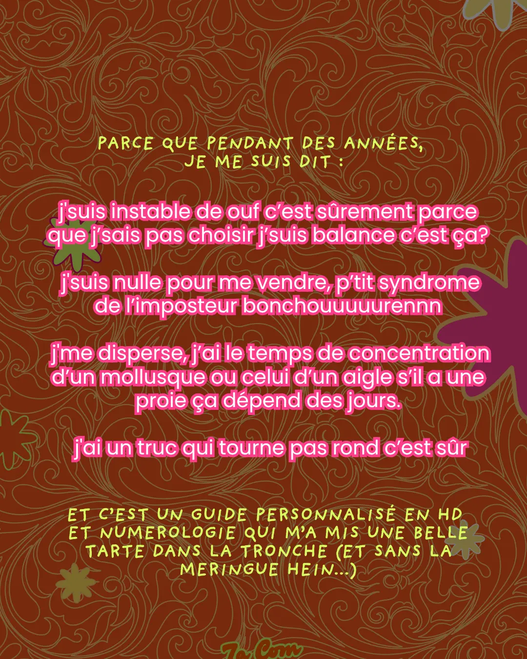 Parce que pendant des années, je me suis dit : j'suis instable de ouf c'est sûrement parce que j'sais pas choisir j'suis balance c'est ça ? j'suis nulle pour me vendre, p'tit syndrome de l'imposteur bonchouuuurennn j'me disperse, j'ai le temps de concentration d'un mollusque ou celui d'un aigle s'il a une proie ça dépend des jours. j'ai un truc qui tourne pas rond c'est sûr. Et c'est un guide personnalisé en HD et numérologie qui m'a mis une belle tarte dans la tronche (et sans la meringue hein...)