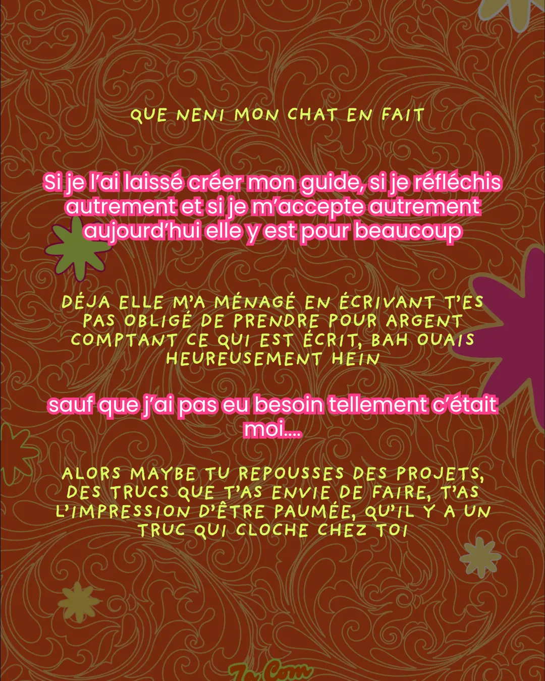Que neni mon chat en fait. Si je l'ai laissé créer mon guide, si je réfléchis autrement et si je m'accepte autrement aujourd'hui elle y est pour beaucoup. Déjà elle m'a ménagé en écrivant t'es pas obligé de prendre pour argent comptant ce qui est écrit, bah ouais heureusement hein. sauf que j'ai pas eu besoin tellement c'était moi.... Alors maybe tu repousses des projets, des trucs que t'as envie de faire, t'as l'impression d'être paumée, qu'il y a un truc qui cloche chez toi.