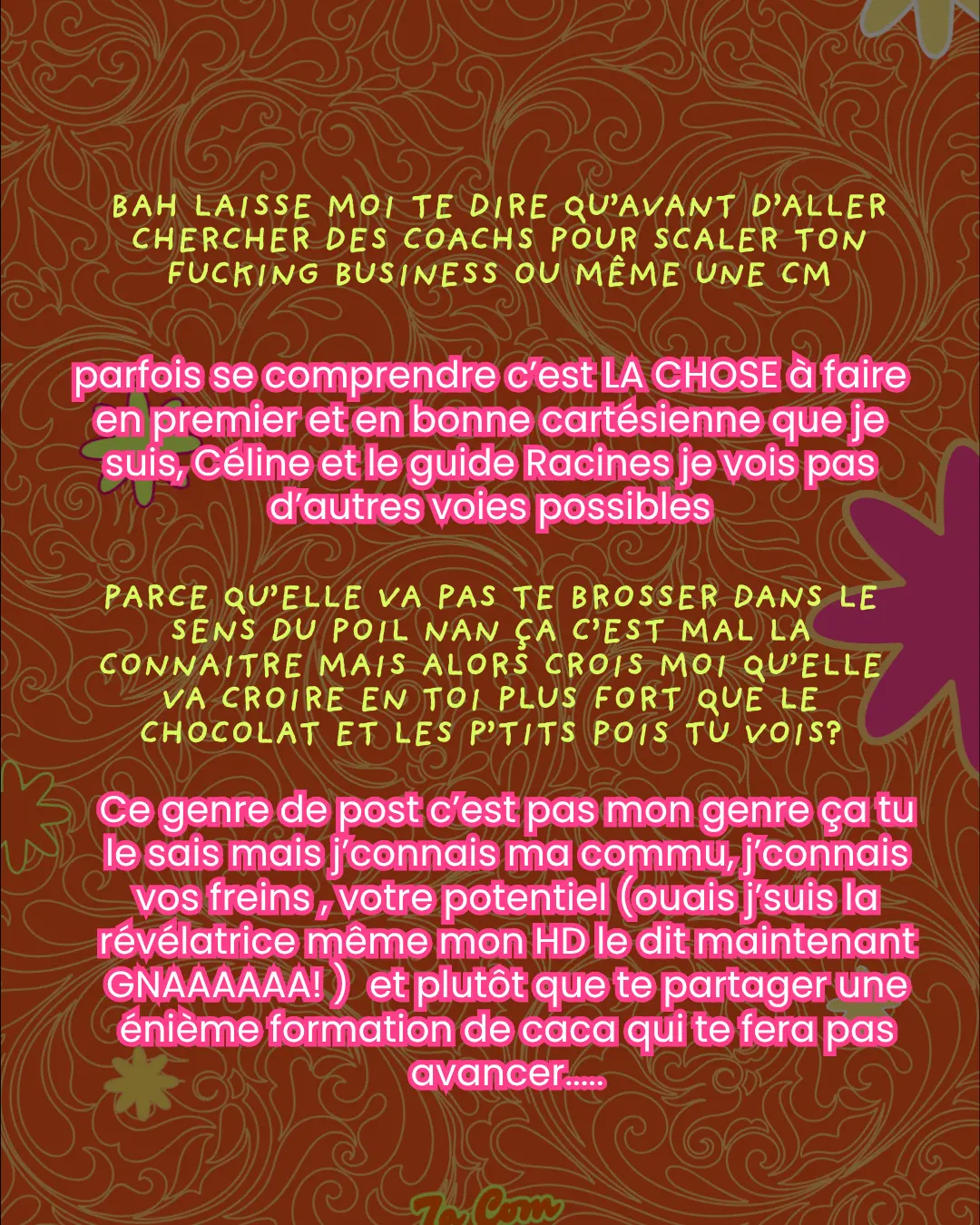Bah laisse moi te dire qu'avant d'aller chercher des coachs pour scaler ton fucking business ou même une CM. parfois se comprendre c'est LA CHOSE à faire en premier et en bonne cartésienne que je suis, Céline et le guide Racines je vois pas d'autres voies possibles. Parce qu'elle va pas te brosser dans le sens du poil nan ça c'est mal la connaitre mais alors crois moi qu'elle va croire en toi plus fort que le chocolat et les p'tits pois tu vois ? Ce genre de post c'est pas mon genre ça tu le sais mais j'connais ma commu, j'connais vos freins, votre potentiel (ouais j'suis la révélatrice même mon HD le dit maintenant GNAAAAAA!) et plutôt que te partager une énième formation de caca qui te fera pas avancer.....