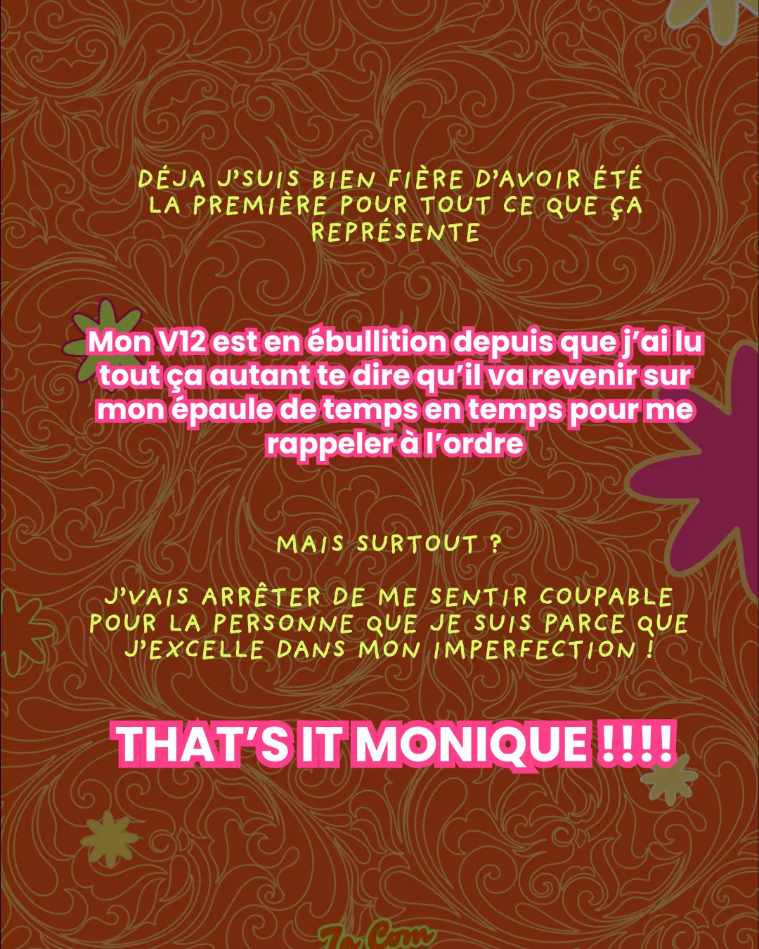 Déjà j'suis bien fière d'avoir été la première pour tout ce que ça représente. Mon V12 est en ébullition depuis que j'ai lu tout ça autant te dire qu'il va revenir sur mon épaule de temps en temps pour me rappeler à l'ordre. Mais surtout ? J'vais arrêter de me sentir coupable pour la personne que je suis parce que j'excelle dans mon imperfection ! THAT'S IT MONIQUE !!!!